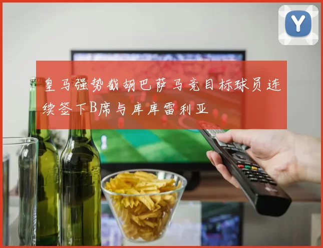 皇马强势截胡巴萨马竞目标球员连续签下B席与库库雷利亚