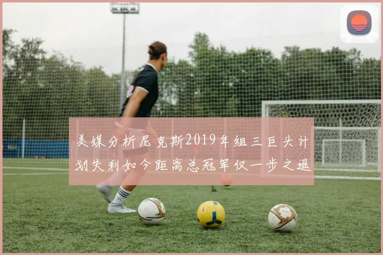 美媒分析尼克斯2019年组三巨头计划失利如今距离总冠军仅一步之遥