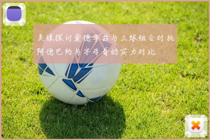 美媒探讨爱德华兹与三球组合对抗阿德巴约与字母哥的实力对比
