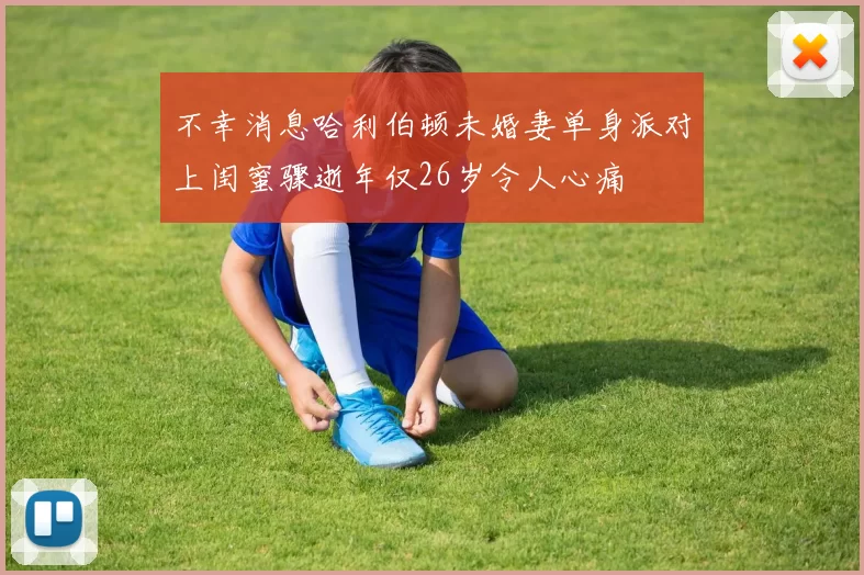 不幸消息哈利伯顿未婚妻单身派对上闺蜜骤逝年仅26岁令人心痛