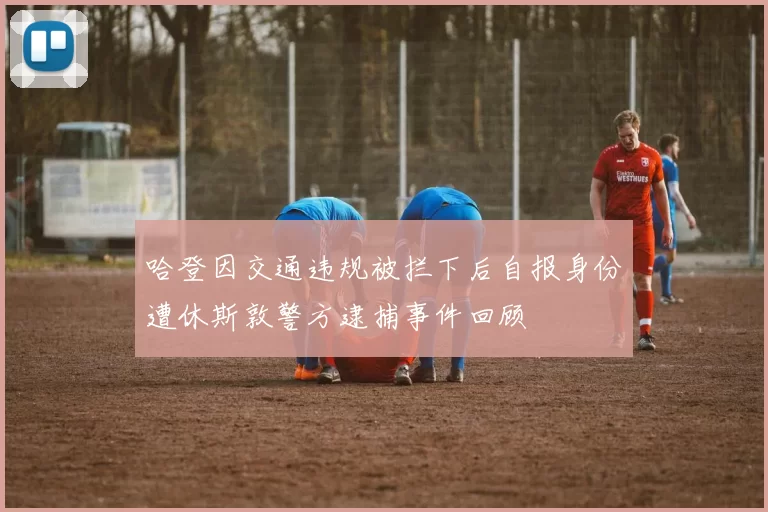 哈登因交通违规被拦下后自报身份遭休斯敦警方逮捕事件回顾