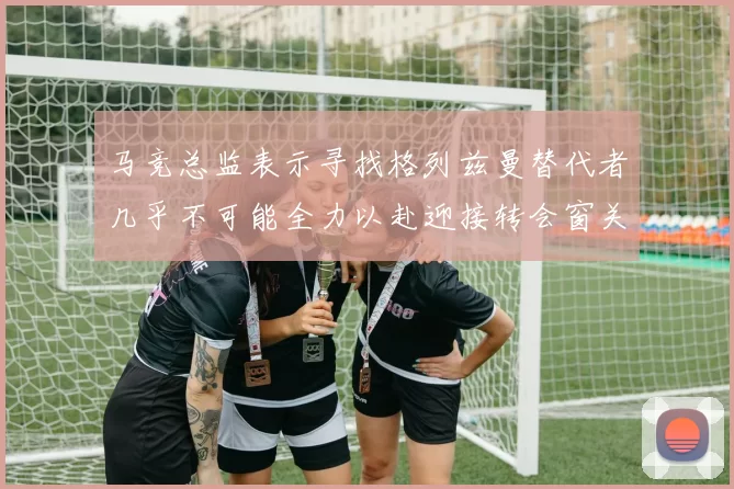 马竞总监表示寻找格列兹曼替代者几乎不可能全力以赴迎接转会窗关闭