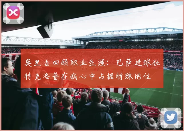 奥里吉回顾职业生涯：巴萨进球独特克洛普在我心中占据特殊地位