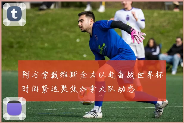 阿方索戴维斯全力以赴备战世界杯时间紧迫聚焦加拿大队动态