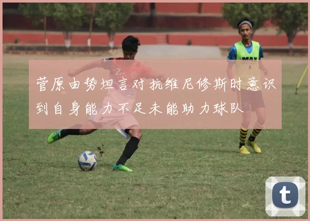 菅原由势坦言对抗维尼修斯时意识到自身能力不足未能助力球队