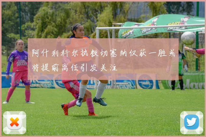 阿什利科尔执教切塞纳仅获一胜或将提前离任引发关注