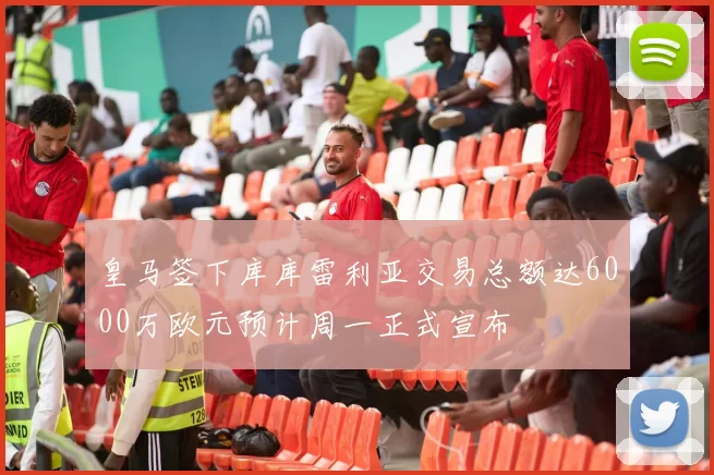 皇马签下库库雷利亚交易总额达6000万欧元预计周一正式宣布
