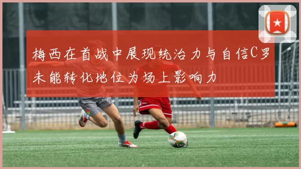 梅西在首战中展现统治力与自信C罗未能转化地位为场上影响力