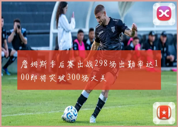 詹姆斯季后赛出战298场出勤率达100即将突破300场大关