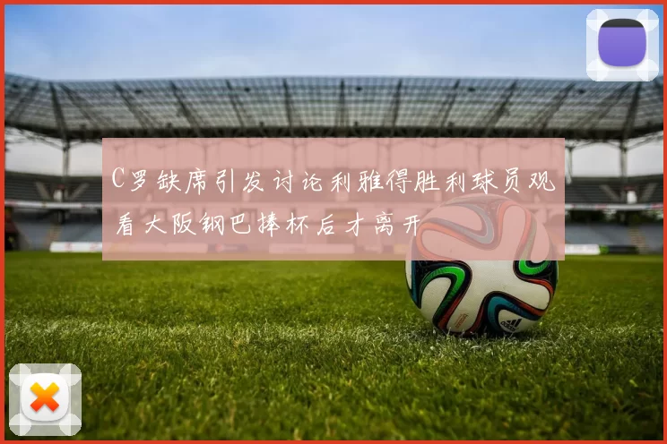 C罗缺席引发讨论利雅得胜利球员观看大阪钢巴捧杯后才离开