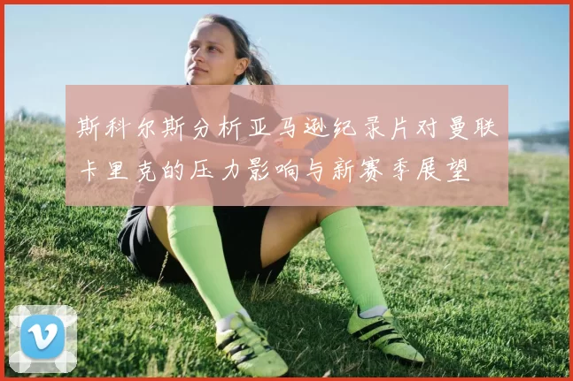 斯科尔斯分析亚马逊纪录片对曼联卡里克的压力影响与新赛季展望