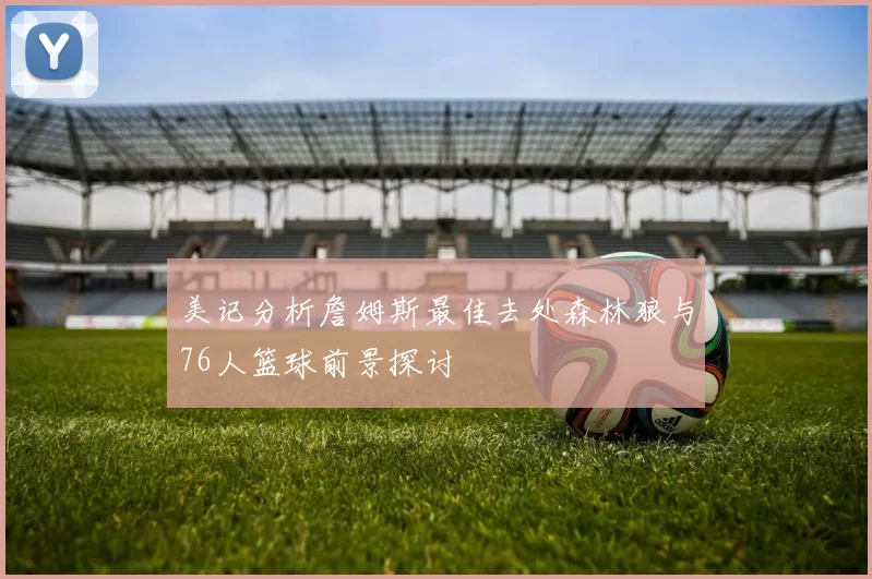 美记分析詹姆斯最佳去处森林狼与76人篮球前景探讨