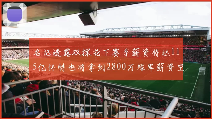 名记透露双探花下赛季薪资将达115亿怀特也将拿到2800万绿军薪资空间依旧紧张
