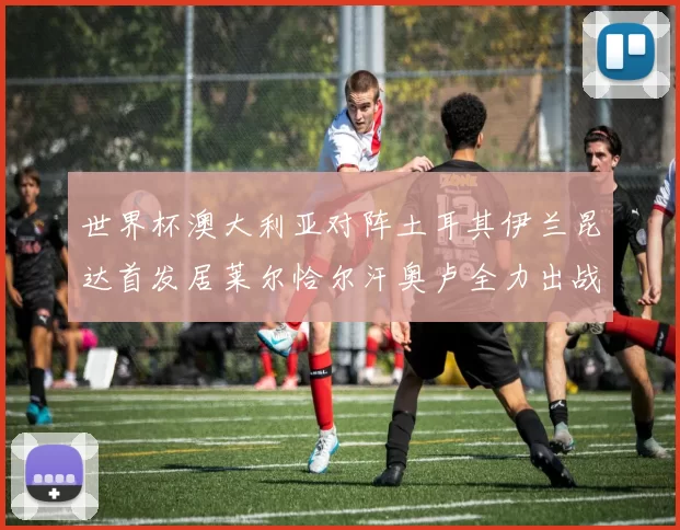 世界杯澳大利亚对阵土耳其伊兰昆达首发居莱尔恰尔汗奥卢全力出战