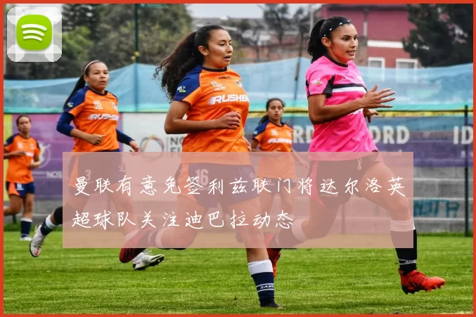 曼联有意免签利兹联门将达尔洛英超球队关注迪巴拉动态