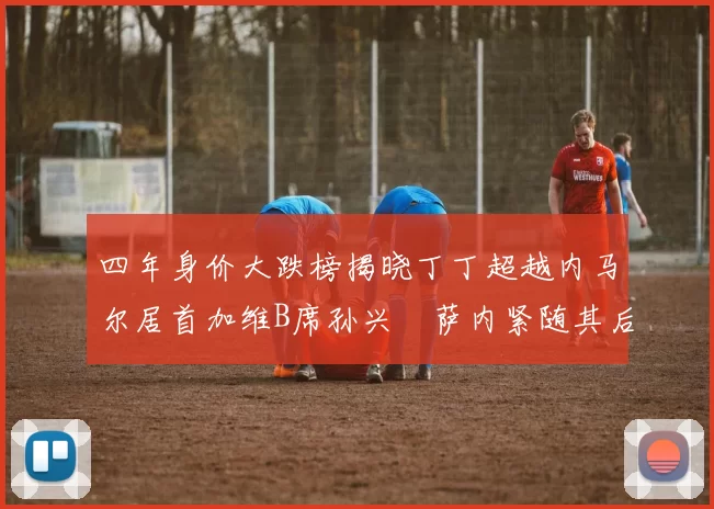四年身价大跌榜揭晓丁丁超越内马尔居首加维B席孙兴慜萨内紧随其后