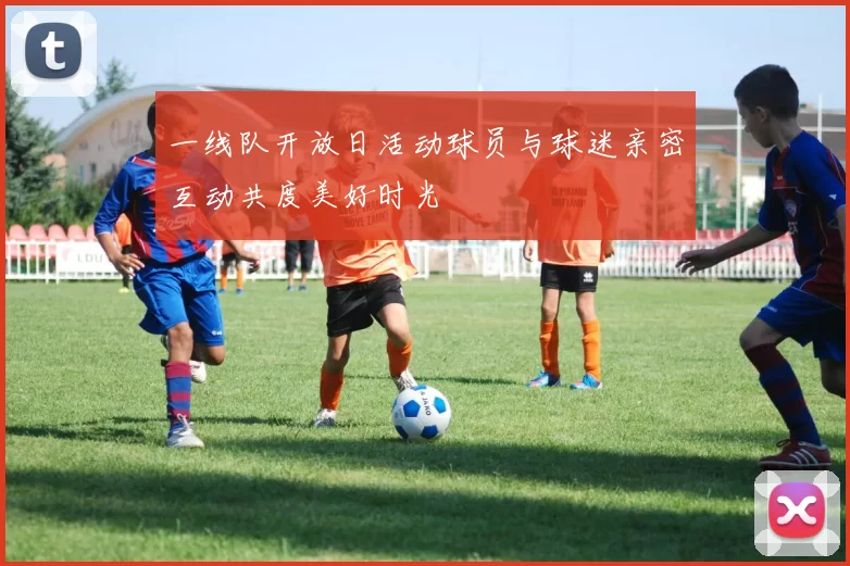 一线队开放日活动球员与球迷亲密互动共度美好时光