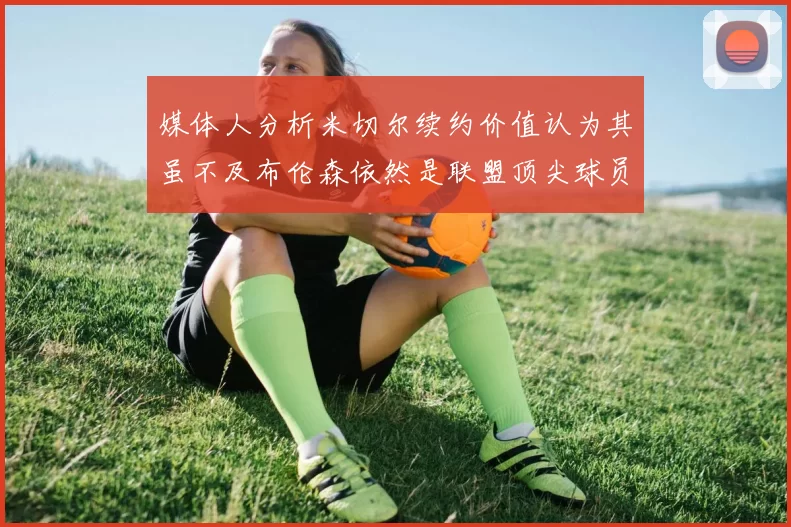 媒体人分析米切尔续约价值认为其虽不及布伦森依然是联盟顶尖球员