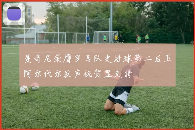 曼奇尼荣膺罗马队史进球第二后卫阿尔代尔发声祝贺显支持