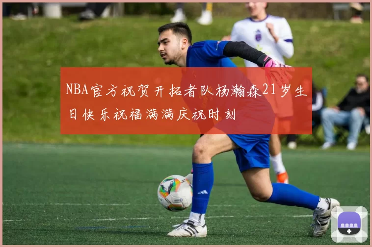 NBA官方祝贺开拓者队杨瀚森21岁生日快乐祝福满满庆祝时刻